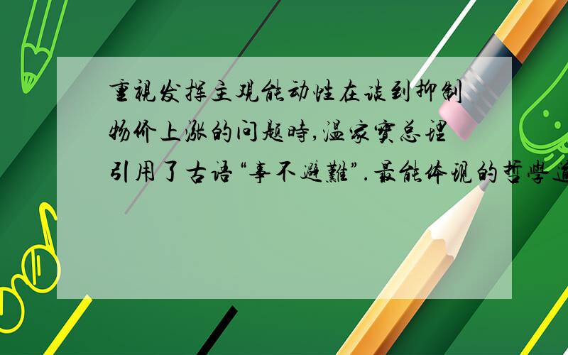 重视发挥主观能动性在谈到抑制物价上涨的问题时,温家宝总理引用了古语“事不避难”.最能体现的哲学道理是A、矛盾是普遍的B、客观条件的制约为主观能动性的发挥提供了广阔舞台C、事