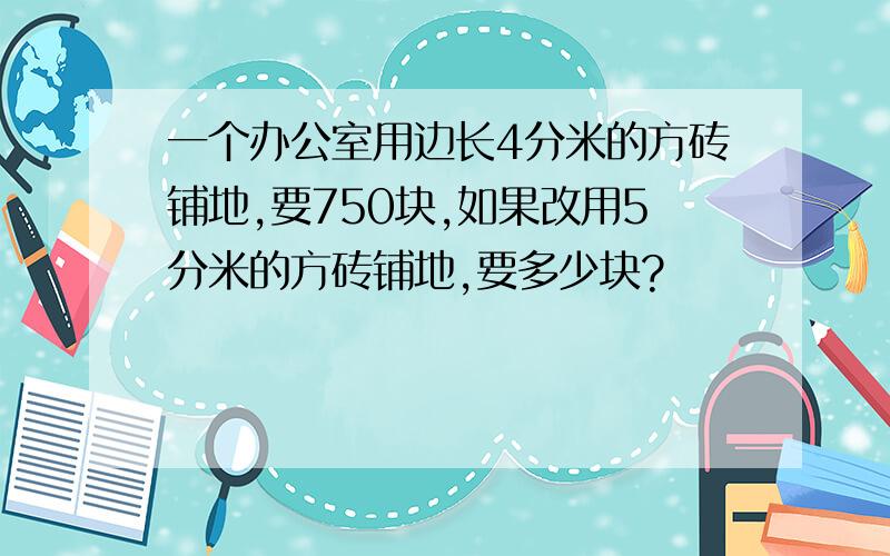 一个办公室用边长4分米的方砖铺地,要750块,如果改用5分米的方砖铺地,要多少块?