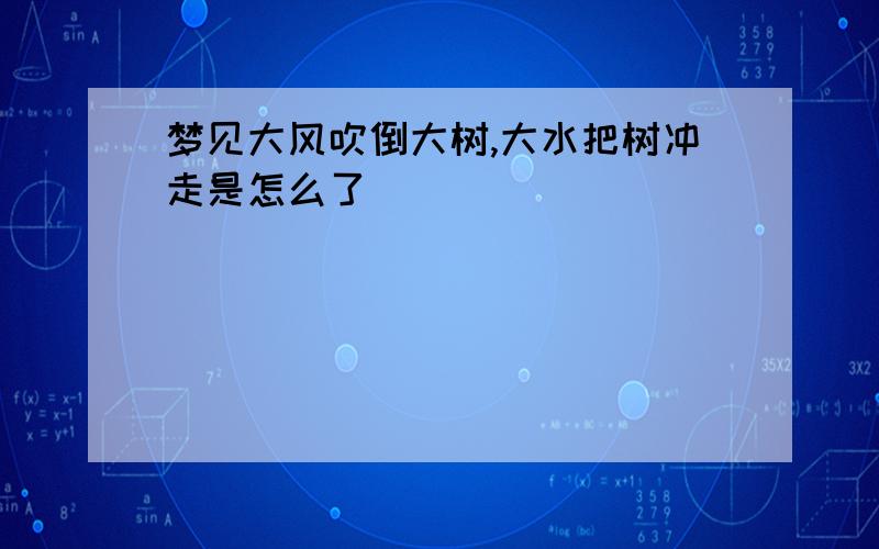 梦见大风吹倒大树,大水把树冲走是怎么了