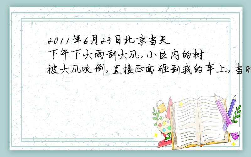 2011年6月23日北京当天下午下大雨刮大风,小区内的树被大风吹倒,直接正面砸到我的车上,当时发现时,我赶紧进行了现场拍照取证,并向保险公司和交通队报案,6月25日下午,车辆上的树已被小区