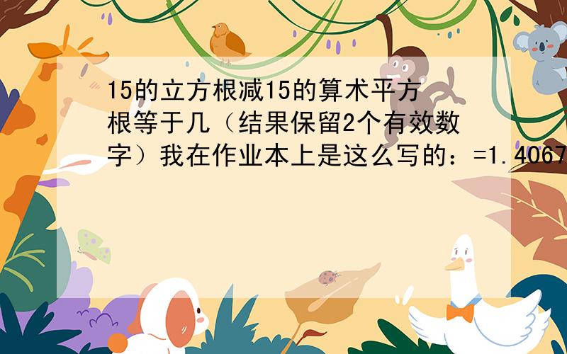 15的立方根减15的算术平方根等于几（结果保留2个有效数字）我在作业本上是这么写的：=1.406771272=(约等于号）1.4可老师改我错