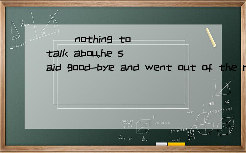 __ nothing to talk abou,he said good-bye and went out of the room.A.There was B.There being c.Being D.There been为什么选B. 其他答案为什么不对（特别是A）.英语初学者,望大家见谅.谢了.