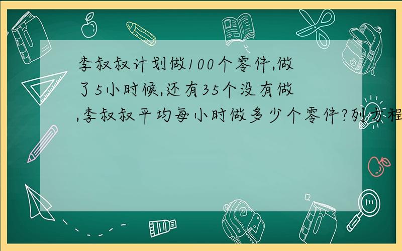 李叔叔计划做100个零件,做了5小时候,还有35个没有做,李叔叔平均每小时做多少个零件?列方程解