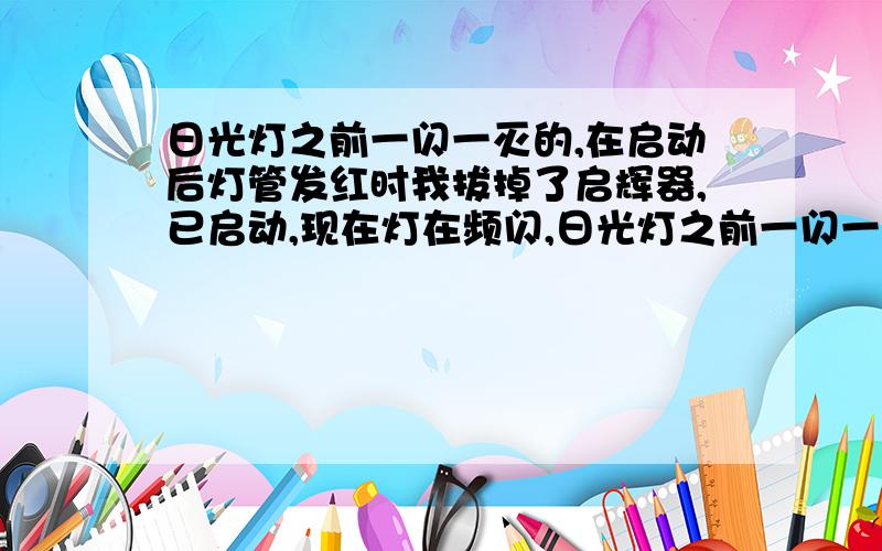 日光灯之前一闪一灭的,在启动后灯管发红时我拔掉了启辉器,已启动,现在灯在频闪,日光灯之前一闪一灭的,在启动后灯管发红时我拔掉了启辉器,日光灯已经启动,现在灯在频闪,是镇流器还是