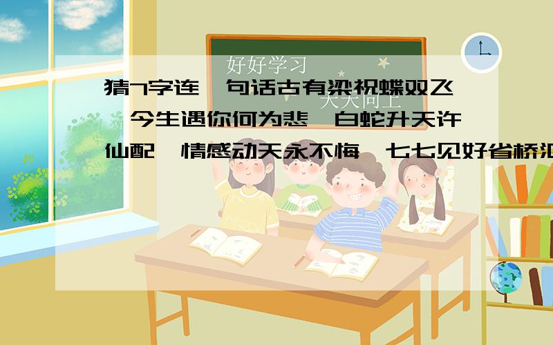 猜7字连一句话古有梁祝蝶双飞,今生遇你何为悲,白蛇升天许仙配,情感动天永不悔,七七见好省桥汇,牛郎有心织女慰,千里传情事人追