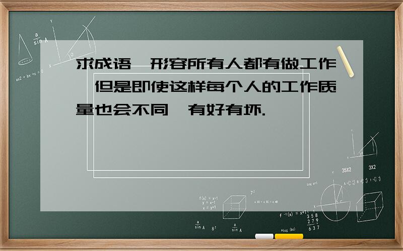 求成语,形容所有人都有做工作,但是即使这样每个人的工作质量也会不同,有好有坏.