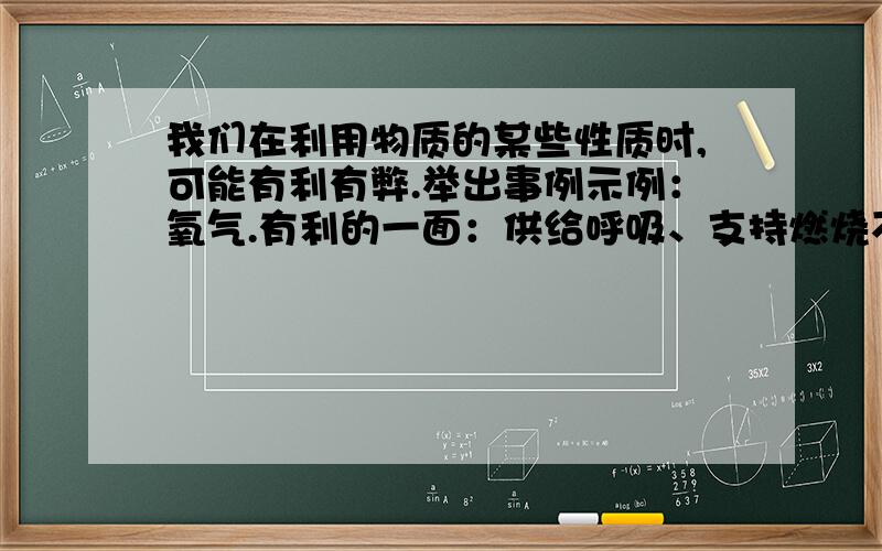 我们在利用物质的某些性质时,可能有利有弊.举出事例示例：氧气.有利的一面：供给呼吸、支持燃烧不利的一面：引起金属锈蚀和食物腐败