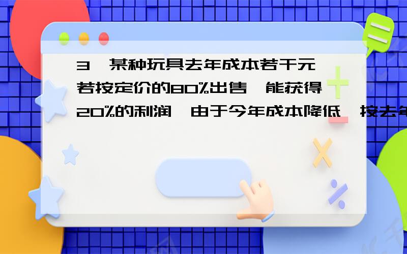 3、某种玩具去年成本若干元,若按定价的80%出售,能获得20%的利润,由于今年成本降低,按去年定价的70%出售,仍能获得50%的利润,今年的成本是去年的几分之几?