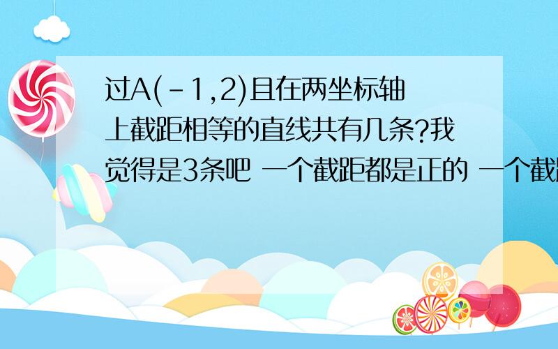 过A(-1,2)且在两坐标轴上截距相等的直线共有几条?我觉得是3条吧 一个截距都是正的 一个截距都是负的 一个截距都是0的 可答案为什么是2条?