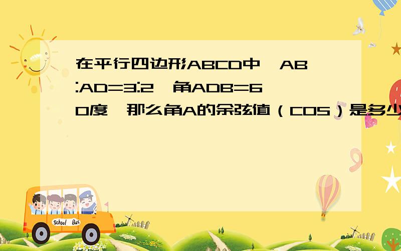 在平行四边形ABCD中,AB:AD=3:2,角ADB=60度,那么角A的余弦值（COS）是多少?（图就是一个平行四边形左下是A,右下是B,左上是D,右上是C.BD是对角线,）