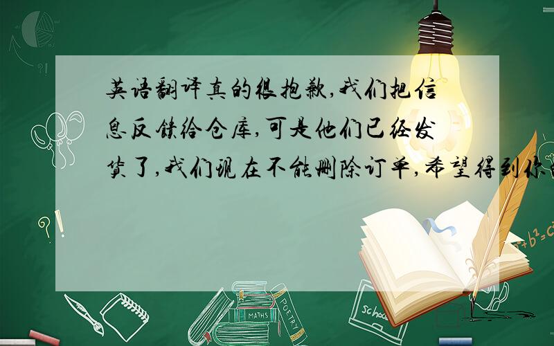 英语翻译真的很抱歉,我们把信息反馈给仓库,可是他们已经发货了,我们现在不能删除订单,希望得到你的谅解,原则上新书我们不接受退货,因为来回邮寄我们已经不能再把它做新书卖了,对于我