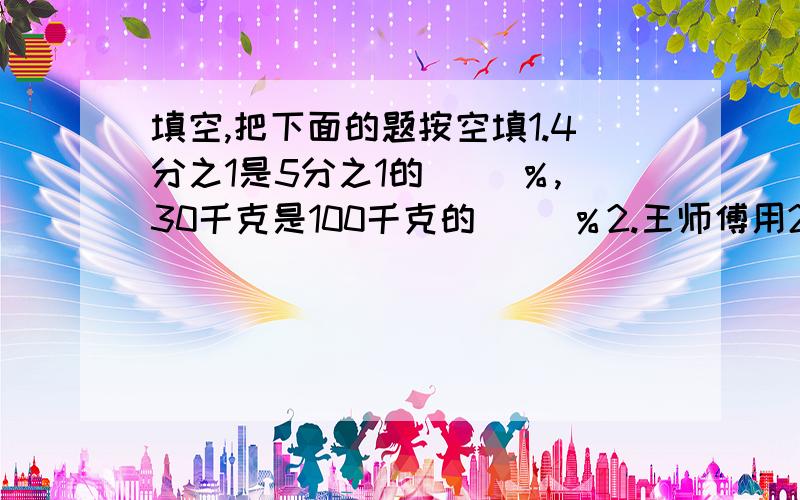 填空,把下面的题按空填1.4分之1是5分之1的（ ）％,30千克是100千克的（ ）％2.王师傅用25小时加工20个零件,照这样计算加工10个零件用（ ）小时,一小时能加工（ ）个零件3.用圆规画一个周长