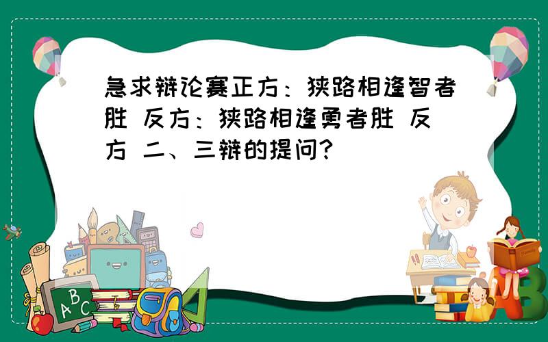 急求辩论赛正方：狭路相逢智者胜 反方：狭路相逢勇者胜 反方 二、三辩的提问?