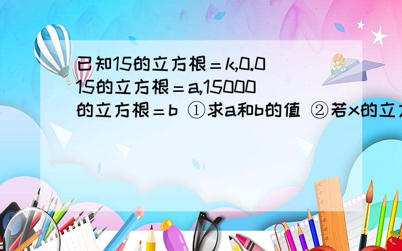 已知15的立方根＝k,0.015的立方根＝a,15000的立方根＝b ①求a和b的值 ②若x的立方根＝100k,求x的值.