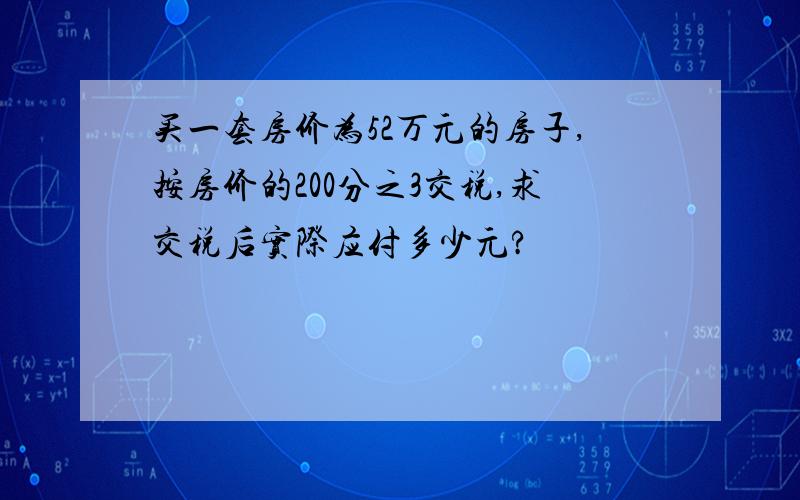 买一套房价为52万元的房子,按房价的200分之3交税,求交税后实际应付多少元?