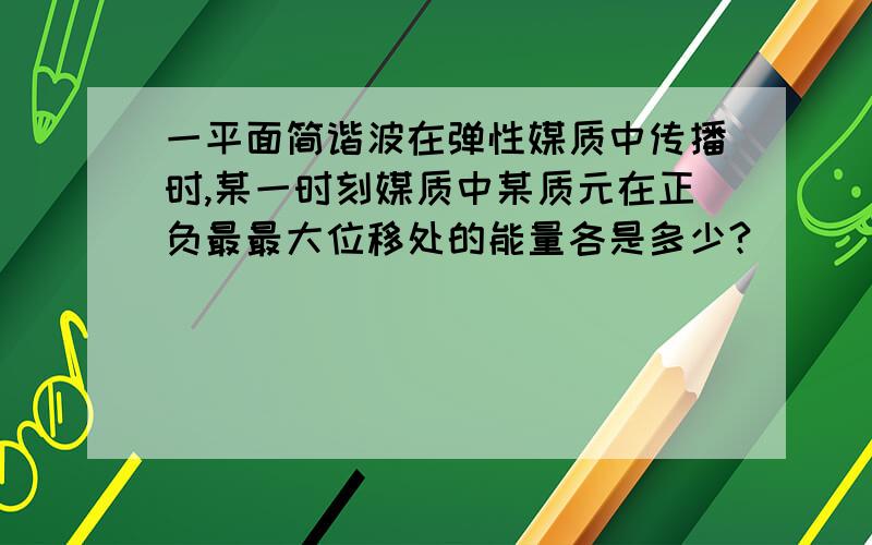 一平面简谐波在弹性媒质中传播时,某一时刻媒质中某质元在正负最最大位移处的能量各是多少?