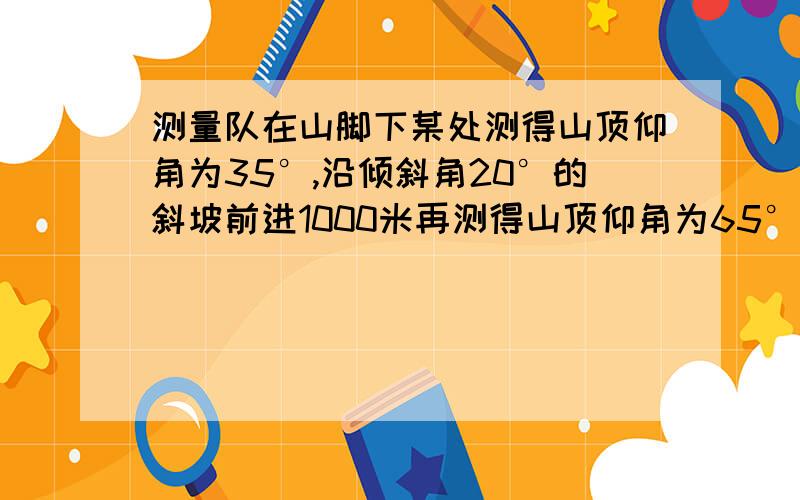 测量队在山脚下某处测得山顶仰角为35°,沿倾斜角20°的斜坡前进1000米再测得山顶仰角为65°,求山高.