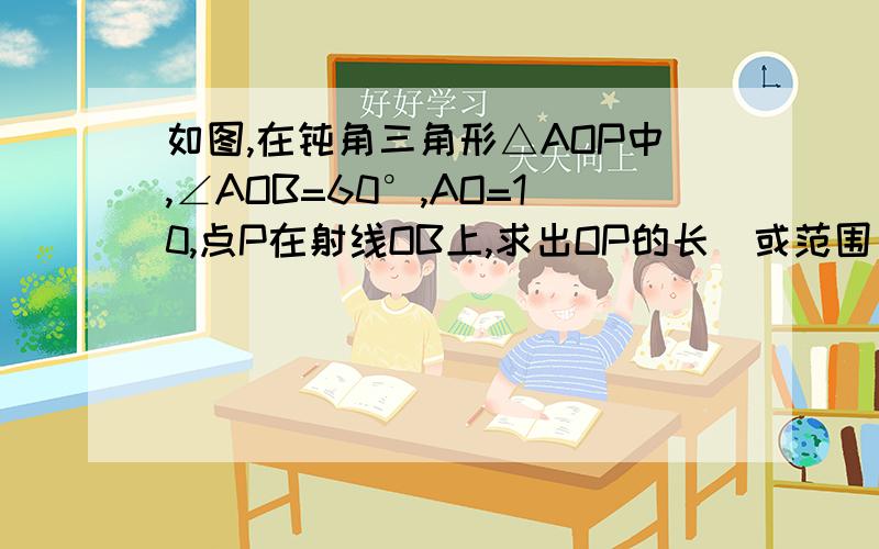 如图,在钝角三角形△AOP中,∠AOB=60°,AO=10,点P在射线OB上,求出OP的长（或范围）.渣图，自己画的 大家明白就可以了