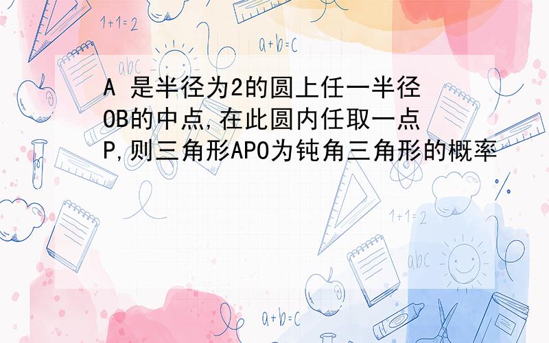 A 是半径为2的圆上任一半径OB的中点,在此圆内任取一点P,则三角形APO为钝角三角形的概率