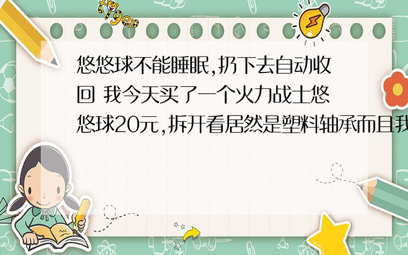 悠悠球不能睡眠,扔下去自动收回 我今天买了一个火力战士悠悠球20元,拆开看居然是塑料轴承而且我试了一下睡眠,居然扔下去就自动收回,使劲的扔也只能坚持5到6秒就又回来了还是奥迪双钻