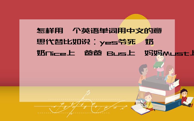 怎样用一个英语单词用中文的意思代替比如说：yes爷死、奶奶Nice上,爸爸 Bus上,妈妈Must上,哥哥Girls上,姐姐Jeeps这样类型的,但不要这样不文明的!文明一点的!