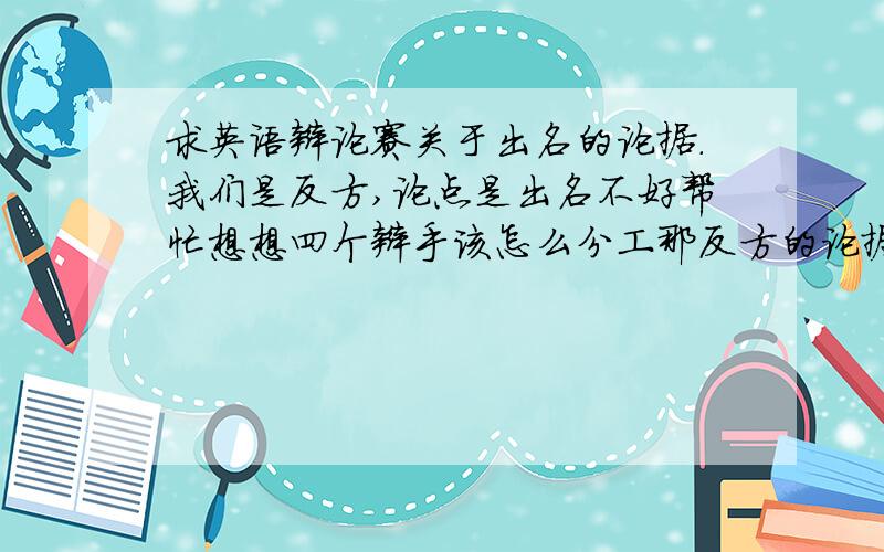 求英语辩论赛关于出名的论据.我们是反方,论点是出名不好帮忙想想四个辩手该怎么分工那反方的论据应该是些什么呢？知己知彼才会百战不殆不