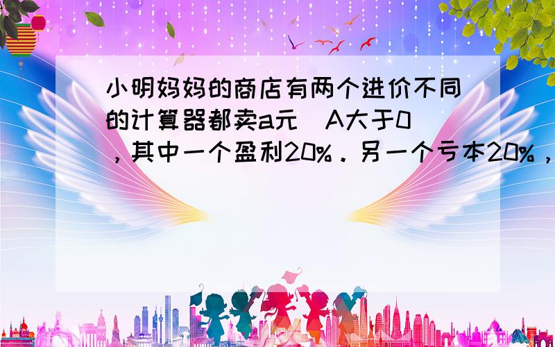 小明妈妈的商店有两个进价不同的计算器都卖a元（A大于0），其中一个盈利20%。另一个亏本20%，请问在这两笔买卖中，赚了还是赔了，赚或赔了多少元