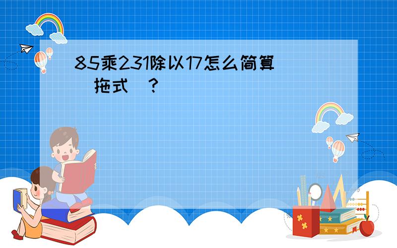 85乘231除以17怎么简算（拖式）?