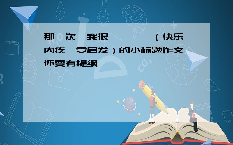 那一次,我很————（快乐、内疚、受启发）的小标题作文,还要有提纲