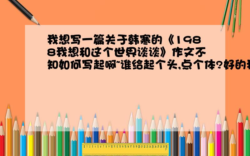 我想写一篇关于韩寒的《1988我想和这个世界谈谈》作文不知如何写起啊~谁给起个头,点个体?好的我加分!