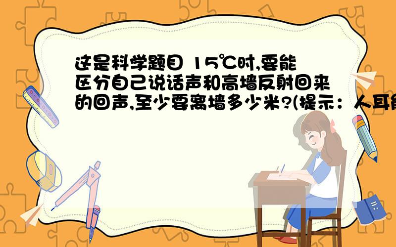 这是科学题目 15℃时,要能区分自己说话声和高墙反射回来的回声,至少要离墙多少米?(提示：人耳能分清前这是科学题目15℃时,要能区分自己说话声和高墙反射回来的回声,至少要离墙多少米?(