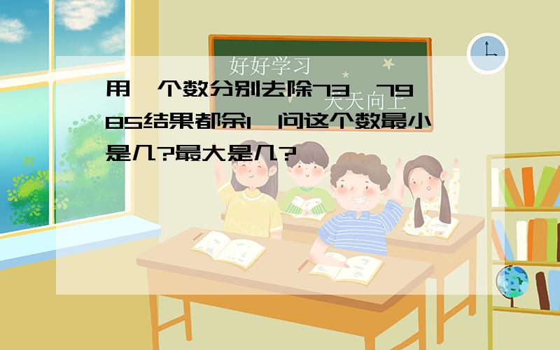 用一个数分别去除73、79、85结果都余1,问这个数最小是几?最大是几?