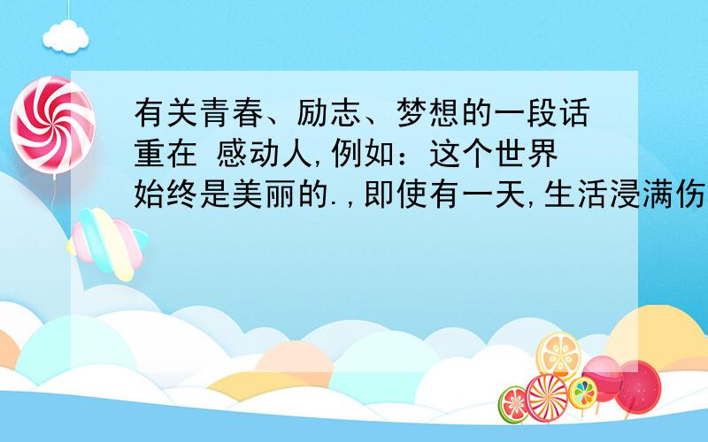 有关青春、励志、梦想的一段话重在 感动人,例如：这个世界始终是美丽的.,即使有一天,生活浸满伤痛和泪水.你也要张开眼睛.去做你想做的事情.去做理想中的自己.去和好朋友们一起.慢慢地