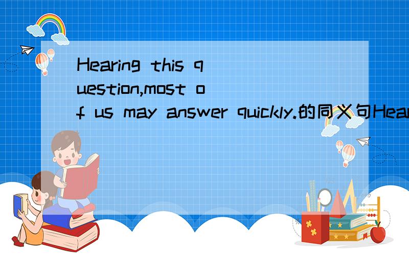 Hearing this question,most of us may answer quickly.的同义句Hearing this question,most of us may____a(n)____answer.