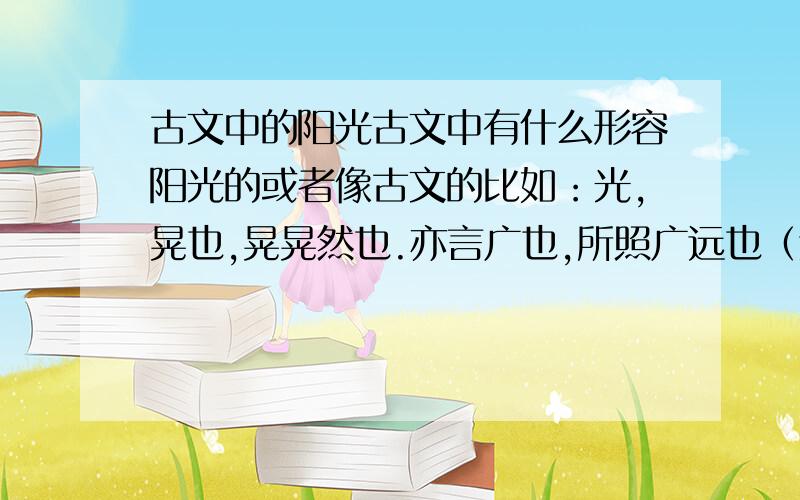 古文中的阳光古文中有什么形容阳光的或者像古文的比如：光,晃也,晃晃然也.亦言广也,所照广远也（这个句式的!）