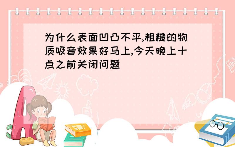 为什么表面凹凸不平,粗糙的物质吸音效果好马上,今天晚上十点之前关闭问题