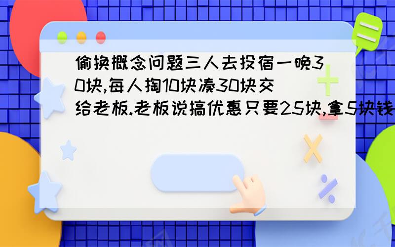 偷换概念问题三人去投宿一晚30块,每人掏10块凑30块交给老板.老板说搞优惠只要25块,拿5块钱叫服务生还他们,服务生偷偷藏了2块,把剩下的3块按每人1块分给他们.这样一开始每人掏10块,现在又