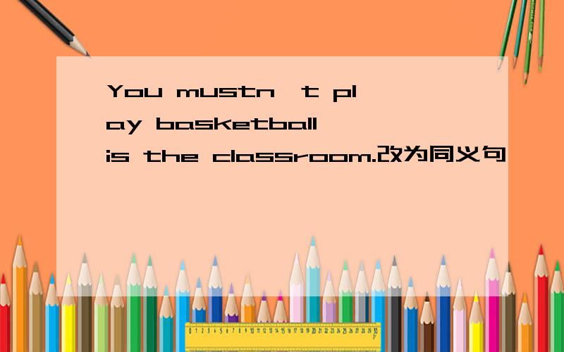 You mustn't play basketball is the classroom.改为同义句