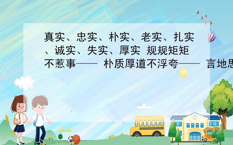 真实、忠实、朴实、老实、扎实、诚实、失实、厚实 规规矩矩不惹事—— 朴质厚道不浮夸—— 言地思想都一致填带实的词语为人忠厚与心眼好—— 工作学问很实在——忠实可靠尽心力——