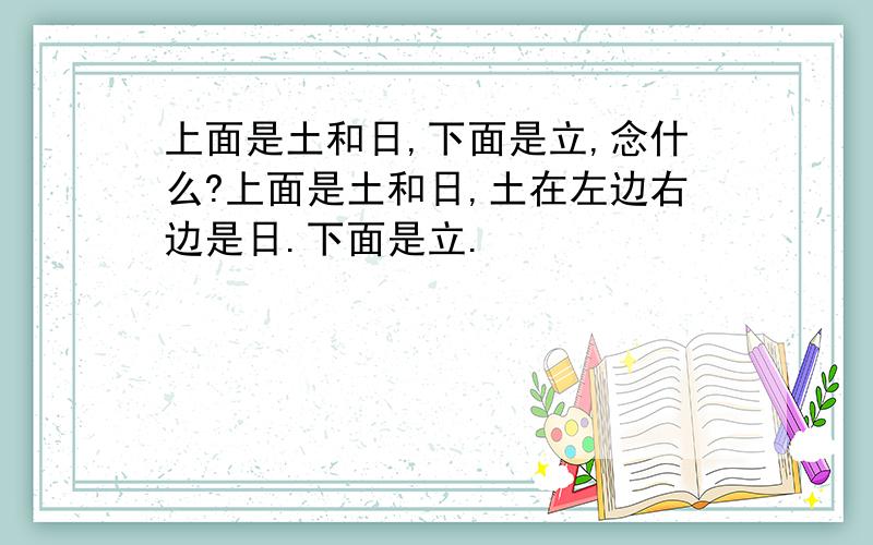 上面是土和日,下面是立,念什么?上面是土和日,土在左边右边是日.下面是立.