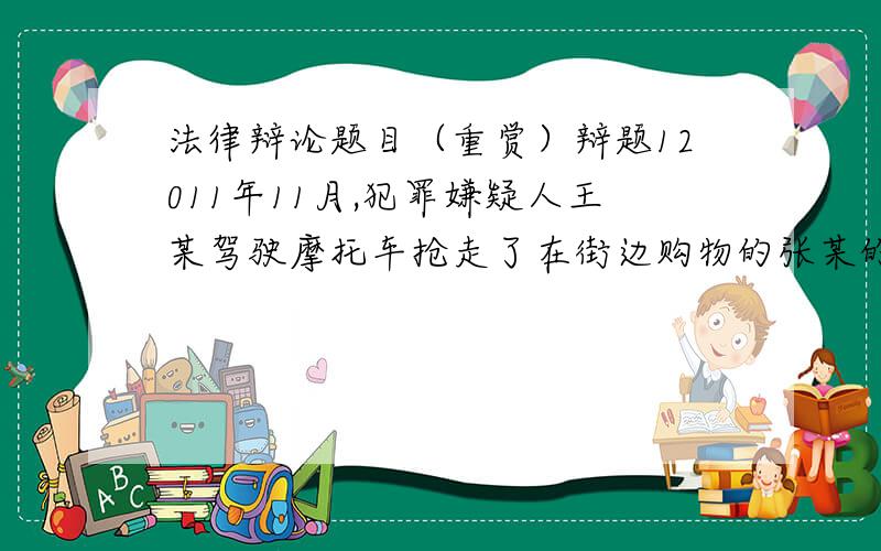 法律辩论题目（重赏）辩题12011年11月,犯罪嫌疑人王某驾驶摩托车抢走了在街边购物的张某的手提包（包内有现金1000元,价值3千元手机一部）,被害人张某发觉后大呼“抢劫了”,并试图拦截王