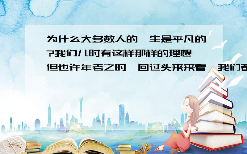 为什么大多数人的一生是平凡的?我们儿时有这样那样的理想,但也许年老之时,回过头来来看,我们都像父辈那样平凡的度过一生.人们常说平平淡淡才是真.只有少数人德一生是辉煌度过,他们有