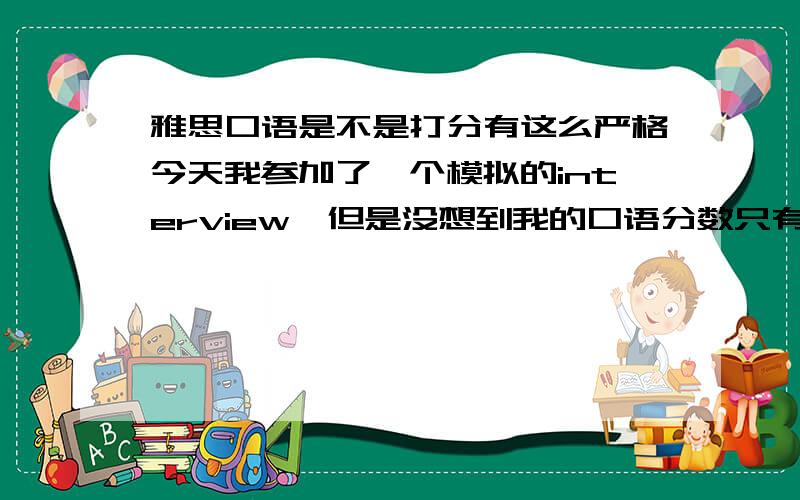 雅思口语是不是打分有这么严格今天我参加了一个模拟的interview,但是没想到我的口语分数只有5分,我上次正考才考了个5.5 .第一,对于口音而言,对方说我的语速快,嘴巴没张开,也许就是吐词不