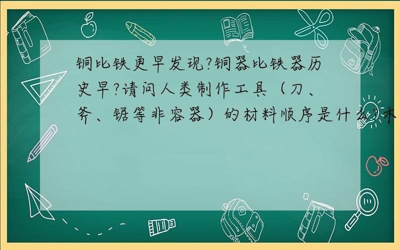 铜比铁更早发现?铜器比铁器历史早?请问人类制作工具（刀、斧、锯等非容器）的材料顺序是什么?木、骨、石、陶、铜、铁、钢?