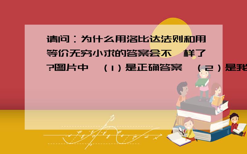 请问：为什么用洛比达法则和用等价无穷小求的答案会不一样了?图片中,（1）是正确答案,（2）是我做的,为什么两个答案会不一样呢?还有,在网上找到这句话：“变量趋近于0的时候进行等价