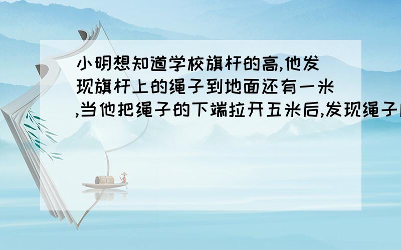 小明想知道学校旗杆的高,他发现旗杆上的绳子到地面还有一米,当他把绳子的下端拉开五米后,发现绳子底端刚好接触地面,你能帮助他把旗杆的高求出来吗?