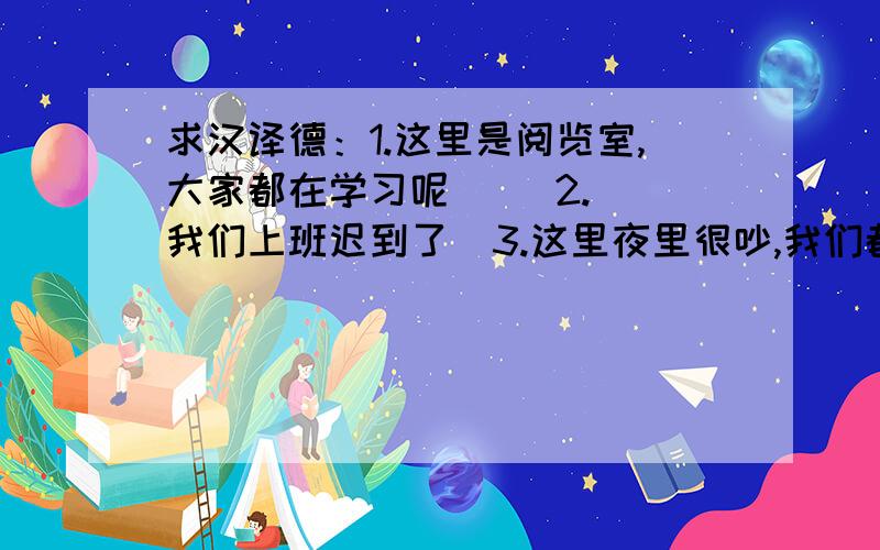 求汉译德：1.这里是阅览室,大家都在学习呢     2.我们上班迟到了  3.这里夜里很吵,我们都睡不好