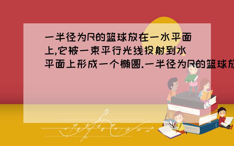 一半径为R的篮球放在一水平面上,它被一束平行光线投射到水平面上形成一个椭圆.一半径为R的篮球放在一水平面上,它被一束平行光线投射到水平面上形成一个椭圆,已知该平行光束与水平面