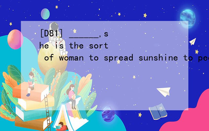 [D81] ______,she is the sort of woman to spread sunshine to people through her smile.A.Shy and cautious B.Sensitive and thoughful C.Honest and confident D.Lighthearted and opyimistic 翻译包括选项并分析