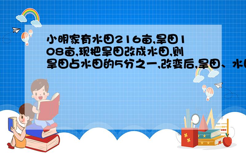 小明家有水田216亩,旱田108亩,现把旱田改成水田,则旱田占水田的5分之一,改变后,旱田、水田各多少亩?